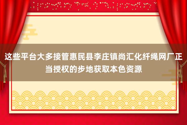 这些平台大多接管惠民县李庄镇尚汇化纤绳网厂正当授权的步地获取本色资源